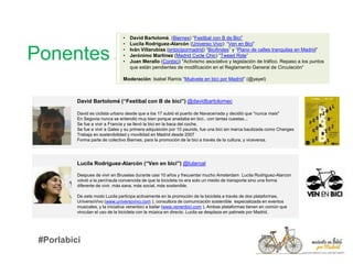 Ponentes
David Bartolomé (“Festibal con B de bici”) @davidbartolomec
David es ciclista urbano desde que a los 17 subió el puerto de Navacerrada y decidió que "nunca mais"
En Segovia nunca se entendió muy bien porque anadaba en bici.. con tantas cuestas...
Se fue a vivir a Francia y se llevó la bici en la baca del coche.
Se fue a vivir a Gales y su primera adquisición por 10 paunds, fue una bici sin marca bautizada como Changes
Trabaja en sostenibilidad y movilidad en Madrid desde 2007
Forma parte de colectivo Biernes, para la promoción de la bici a través de la cultura, y viceversa.
Lucila Rodríguez-Alarcón (“Ven en bici”) @lularoal
Despues de vivir en Bruselas durante casi 10 años y frecuentar mucho Amsterdam Lucila Rodriguez-Alarcon
volvió a la península convencida de que la bicicleta no era solo un medio de transporte sino una forma
diferente de vivir, más sana, más social, más sostenible.
De este modo Lucila participa activamente en la promoción de la bicicleta a través de dos plataformas,
UniversoVivo (www.universovivo.com ), consultora de comunicación sostenible especializada en eventos
musicales, y la iniciativa venenbici a bailar (www.venenbici.com ). Ambas plataformas tienen en común que
vinculan el uso de la bicicleta con la música en directo. Lucila se desplaza en patinete por Madrid.
• David Bartolomé, (Biernes) “Festibal con B de Bici”
• Lucila Rodríguez-Alarcón (Universo Vivo): “Ven en Bici”
• Iván Villarubias (enbicipormadrid) “Bicifindes” y “Plano de calles tranquilas en Madrid”
• Jerónimo Martinez (Madrid Cycle Chic) “Tweed Ride”
• Juan Merallo (Conbici) "Activismo asociativo y legislación de tráfico. Repaso a los puntos
que están pendientes de modificación en el Reglamento General de Circulación“
Moderación: Isabel Ramis “Muévete en bici por Madrid” (@yayel)
#Porlabici
 
