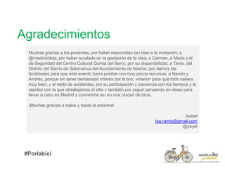 Muchas gracias a los ponentes, por haber respondido tan bien a la invitación; a
@madricicleta, por haber ayudado en la gestación de la idea; a Carmen, a Mario y al
de Seguridad del Centro Cultural Quinta del Berro, por su disponibilidad, a Tania, del
Distrito del Barrio de Salamanca del Ayuntamiento de Madrid, por darnos las
facilidades para que este evento fuera posible con muy pocos recursos; a Nando y
Andrés, porque sin tener demasiado interés por la bici, vinieron para que todo saliera
muy bien; y al resto de asistentes, por su participación y paciencia con los tiempos y la
rapidez con la que desalojamos el sitio y también por seguir pensando en ideas para
llevar a cabo en Madrid y convertirla así en una ciudad de bicis.
¡Muchas gracias a todos y hasta la próxima!
Isabel
Isa.ramis@gmail.com
@yayel
Agradecimientos
#Porlabici
 