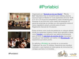 #Porlabici
Organizado por “Muévete en bici por Madrid”, “Por la
bici" (#porlabici) fue un encuentro para ciclistas urbanos
que tuvo lugar en Madrid el 12 de septiembre 2012 de 19:30
a 21:15 h, en el que se compartieron cuatro iniciativas para
fomentar el uso de la bici como medio de transporte. El
panel de ponencias se cerraba con otra exposición sobre el
marco regulatorio actual y previsto para el nuevo
Reglamento General de Circulación.
Éstas sirvieron como punto de partida de un coloquio abierto
donde los asistentes pudieron contar otros ejemplos e ideas,
como Transbici, una aplicación que saldrá próximamente
para el móvil, el calendario de eventos de bici (necesidad
resuelta por Iván también, por cierto), o la Bicicletacafé, que
esperemos que abran pronto.
En definitiva, #Porlabici se convirtió en un encuentro
“intelectual” de unos 70 ciclistas. Esperamos que resultara
motivador y que inspirara en todos ganas de comunicar las
ventajas que tiene ir en bicicleta.
#Porlabici
 