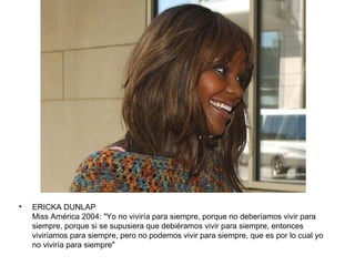 •   ERICKA DUNLAP
    Miss América 2004: "Yo no viviría para siempre, porque no deberíamos vivir para
    siempre, porque si se supusiera que debiéramos vivir para siempre, entonces
    viviríamos para siempre, pero no podemos vivir para siempre, que es por lo cual yo
    no viviría para siempre"
 
