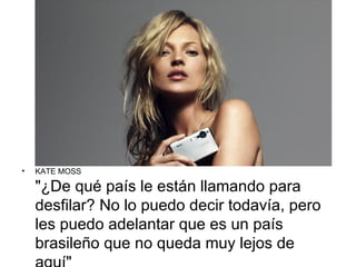 •   KATE MOSS

    "¿De qué país le están llamando para
    desfilar? No lo puedo decir todavía, pero
    les puedo adelantar que es un país
    brasileño que no queda muy lejos de
 