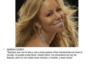 •   MARIAH CAREY
    "Siempre que veo la tele y veo a esos pobres niños hambrientos en todo el
    mundo, no puedo evitar llorar. Quiero decir, me encantaría ser así de
    flaquita, pero no con todas esas moscas, y muerte, y esas cosas"
 