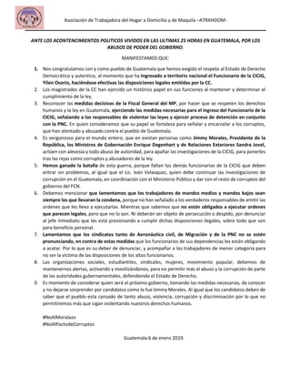 Asociación de Trabajadora del Hogar a Domicilio y de Maquila –ATRAHDOM-
ANTE LOS ACONTENCIMIENTOS POLITICOS VIVIDOS EN LAS ULTIMAS 25 HORAS EN GUATEMALA, POR LOS
ABUSOS DE PODER DEL GOBIERNO.
MANIFESTAMOS QUE:
1. Nos congratulamos con y como pueblo de Guatemala que hemos exigido el respeto al Estado de Derecho
Democrático y autentico, al momento que ha Ingresado a territorio nacional el Funcionario de la CICIG,
Yilen Osorio, haciéndose efectivas las disposiciones legales emitidas por la CC.
2. Los magistrados de la CC han ejercido un histórico papel en sus funciones al mantener y determinar el
cumplimiento de la ley.
3. Reconocer las medidas decisivas de la Fiscal General del MP, por hacer que se respeten los derechos
humanos y la ley en Guatemala, ejerciendo las medidas necesarias para el ingreso del Funcionario de la
CICIG, señalando a los responsables de violentar las leyes y ejercer proceso de detención en conjunto
con la PNC. En quien consideramos que su papel se fortaleza para señalar y encarcelar a los corruptos,
que han atentado y abusado contra el pueblo de Guatemala.
4. Es vergonzoso para el mundo entero, que en existan personas como Jimmy Morales, Presidente de la
República, los Ministros de Gobernación Enrique Degenhart y de Relaciones Exteriores Sandra Jovel,
actúen con alevosía y todo abuso de autoridad, para apañar las investigaciones de la CICIG, para ponerles
tras las rejas como corruptos y abusadores de la ley.
5. Hemos ganado la batalla de esta guerra, porque faltan los demás funcionarios de la CICIG que deben
entrar sin problemas, al igual que el Lic. Iván Velasquez, quien debe continuar las investigaciones de
corrupción en el Guatemala, en coordinación con el Ministerio Público y dar con el resto de corruptos del
gobierno del FCN.
6. Debemos mencionar que lamentamos que los trabajadores de mandos medios y mandos bajos sean
siempre los que llevaran la condena, porque no han señalado a los verdaderos responsables de emitir las
ordenes que les llevo a ejecutarlas. Mientras que sabemos que no están obligados a ejecutar ordenes
que parecen legales, pero que no lo son. Ni deberán ser objeto de persecución o despido, por denunciar
al jefe inmediato que les está presionando a cumplir dichas disposiciones ilegales, sobre todo que son
para beneficio personal.
7. Lamentamos que los sindicatos tanto de Aeronáutica civil, de Migración y de la PNC no se estén
pronunciando, en contra de estas medidas que los funcionarios de sus dependencias les están obligando
a acatar. Por lo que es su deber de denunciar, y acompañar a los trabajadores de menor categoría para
no ser la víctima de las disposiciones de los altos funcionarios.
8. Las organizaciones sociales, estudiantiles, sindicales, mujeres, movimiento popular, debemos de
mantenernos alertas, activando y movilizándonos, para no permitir más el abuso y la corrupción de parte
de las autoridades gubernamentales, defendiendo el Estado de Derecho.
9. Es momento de considerar quien será el próximo gobierno, tomando las medidas necesarias, de conocer
y no dejarse sorprender por candidatos como lo fue Jimmy Morales. Al igual que los candidatos deben de
saber que el pueblo esta cansado de tanto abuso, violencia, corrupción y discriminación por lo que no
permitiremos más que sigan violentando nuestros derechos humanos.
#NoAlMoralazo
#NoAlPactodeCorruptos
Guatemala 6 de enero 2019.
 