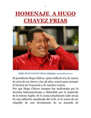 1
HOMENAJE A HUGO
CHAVEZ FRIAS
FOTO: HUGO CHAVEZ FRIAS. TOMADA: economía.com.ve
El presidente Hugo Chávez, quien falleció el 5 de marzo
de 2013 de un cáncer a los 58 años, marcó para siempre
la historia de Venezuela y de América Latina.
Por qué Hugo Chávez siempre fue maltratado por la
derecha latinoamericana y defendida por la izquierda
de la misma región. Se le acusa actualmente (año 2013)
de una inflación anualizada del 22%, se le acusa de ser
culpable de una devaluación de su moneda de
 