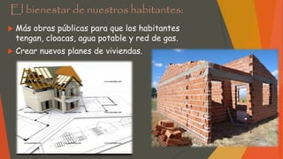 El bienestar de nuestros habitantes:
 Más obras públicas para que los habitantes
tengan, cloacas, agua potable y red de gas.
 Crear nuevos planes de viviendas.
 