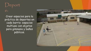 Deport
e:
Crear espacios para la
práctica de deportes en
cada barrio: espacios
multiuso con objetos
para gimnasia y baños
públicos.
 