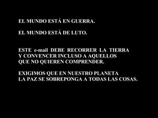 EL MUNDO ESTÁ EN GUERRA. EL MUNDO ESTÁ DE LUTO. ESTE  e-mail  DEBE  RECORRER  LA  TIERRA Y CONVENCER INCLUSO A AQUELLOS  QUE NO QUIEREN COMPRENDER.  EXIGIMOS QUE EN NUESTRO PLANETA LA PAZ SE SOBREPONGA A TODAS LAS COSAS. 
