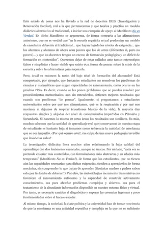 Este estado de cosas nos ha llevado a la red de docentes IRES (Investigación y
Renovación Escolar), red a la que pertenecemos y que teoriza y practica un modelo
didáctico alternativo al tradicional, a iniciar una campaña de apoyo al Manifiesto No es
Verdad. En dicho Manifiesto se argumenta, de forma contraria a las afirmaciones
anteriores, que no es verdad que “en la escuela española actual predomine un modelo
de enseñanza diferente al tradicional... que hayan bajado los niveles de exigencia... que
los alumnos y alumnas de ahora sean peores que los de antes (diferentes sí, pero no
peores)... y que los docentes tengan un exceso de formación pedagógica y un déficit de
formación en contenidos”. Queremos dejar de estar callados ante tantos estereotipos
falsos y simplistas y hacer visible que existe otra forma de pensar sobre la crisis de la
escuela y sobre las alternativas para mejorarla.

Pero, ¿cuál es entonces la razón del bajo nivel de formación del alumnado? Está
comprobado, por ejemplo, que bastantes estudiantes no resuelven los problemas de
ciencias y matemáticas que exigen capacidades de razonamiento, como ocurre en las
pruebas PISA. Es decir, cuando se les ponen problemas que se pueden resolver por
procedimientos memorizados, aun sin entenderlos, obtienen mejores resultados que
cuando son problemas “de pensar”. Igualmente, si preguntamos a estudiantes
universitarios sobre por qué nos alimentamos, qué es la respiración y por qué nos
morimos si dejamos de respirar (cuestiones básicas de la vida), la mayoría dan
respuestas simples y alejadas del nivel de conocimientos impartidos en Primaria y
Secundaria. Si hacemos lo mismo en otras áreas los resultados son similares. Es más,
muchos sabemos que la cantidad de aprendizaje real que conservamos de nuestra etapa
de estudiante es bastante baja si tomamos como referencia la cantidad de enseñanza
que se nos impartió. ¿Por qué ocurre esto?, ¿es culpa de una nueva pedagogía invisible
que invade las aulas?

La investigación didáctica lleva muchos años relacionando la baja calidad del
aprendizaje con dos fenómenos esenciales, aunque no únicos. Por un lado, “cada vez se
pretende enseñar más contenidos, con formulaciones más abstractas y en edades más
tempranas” (Manifiesto No es Verdad), de forma que los estudiantes, que no tienen
aún las capacidades necesarias para dichas exigencias, tienden a aprenderlos de forma
mecánica, sin comprender lo que tratan de aprender (¡¡cuántas madres y padres saben
esto por las tardes de deberes!!). Por otro, las metodologías meramente transmisivas no
favorecen el razonamiento autónomo y la capacidad de construir activamente
conocimientos, sea para abordar problemas complejos y abiertos, sea para el
tratamiento de la abundante información disponible en nuestro entorno físico y virtual.
Por tanto, es necesario cambiar el diagnóstico y superar las creencias ingenuas y poco
fundamentadas sobre el fracaso escolar.

Al mismo tiempo, la sociedad, la clase política y la universidad han de tomar conciencia
de que la enseñanza es una actividad específica y compleja en la que no es suficiente
 