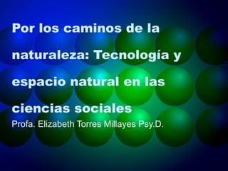 Por los caminos de la naturaleza: Tecnología y espacio natural en las ciencias sociales  Profa. Elizabeth Torres Millayes Psy.D.  