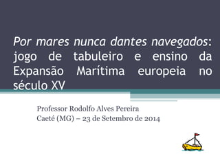 Por mares nunca dantes navegados:
jogo de tabuleiro e ensino da
Expansão Marítima europeia no
século XV
Professor Rodolfo Alves Pereira
Caeté (MG) – 23 de Setembro de 2014
 