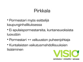 Pirkkala
• Pormestari myös esittelijä
kaupunginhallituksessa
• Ei apulaispormestareita, kuntaneuvoksista
luovuttiin
• Pormestari ↔ valtuuston puheenjohtaja
• Kuntalaisten vaikutusmahdollisuuksien
lisääminen

 