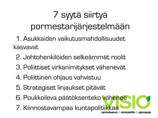 7 syytä siirtyä
pormestarijärjestelmään
1. Asukkaiden vaikutusmahdollisuudet
kasvavat
2. Johtohenkilöiden selkeämmät roolit
3. Poliittiset virkanimitykset vähenevät
4. Poliittinen ohjaus vahvistuu
5. Strategiset linjaukset pitävät
6. Poukkoileva päätöksenteko vähenee
7. Kiinnostavampaa kuntapolitiikkaa

 