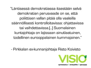 “Läntisessä demokratiassa itsestään selvä
demokratian perusvaade on se, että
poliittisen vallan pitää olla vaaleilla
säännöllisesti kontrolloitavissa: ohjattavissa
tai vaihdettavissa.[..] Suomalainen
kuntajohtaja on lajissaan ainutlaatuinen,
todellinen eurooppalainen kummajainen.”
- Pirkkalan ex-kunnanjohtaja Risto Koivisto

 