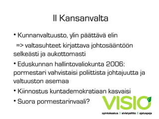 II Kansanvalta
• Kunnanvaltuusto, ylin päättävä elin
=> valtasuhteet kirjattava johtosääntöön
selkeästi ja aukottomasti
• Eduskunnan hallintovaliokunta 2006:
pormestari vahvistaisi poliittista johtajuutta ja
valtuuston asemaa
• Kiinnostus kuntademokratiaan kasvaisi
• Suora pormestarinvaali?

 