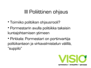 III Poliittinen ohjaus
• Toimiiko politiikan ohjausrooli?
• Pormestarin avulla politiikka takaisin
kuntajohtamisen ytimeen
• Pirkkala: Pormestari on portinvartija
politiikanteon ja virkavalmistelun välillä,
”suppilo”

 