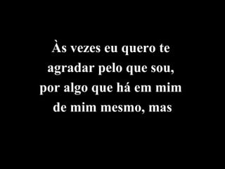 Às vezes eu quero te
 agradar pelo que sou,
por algo que há em mim
  de mim mesmo, mas
 