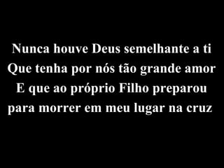 Nunca houve Deus semelhante a ti
Que tenha por nós tão grande amor
 E que ao próprio Filho preparou
para morrer em meu lugar na cruz
 