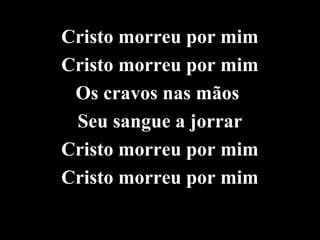 Cristo morreu por mim
Cristo morreu por mim
 Os cravos nas mãos
 Seu sangue a jorrar
Cristo morreu por mim
Cristo morreu por mim
 