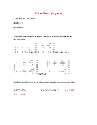 Por método de gauss
Consiste en dos fases:

3x+2y=30

4x-3y=85



1ra fase: transformar a forma matricial y elaborar una matriz
escalonada:




                    R1/3                           -4R1+R2...R2 =




                              R2/-17/3



2da fase; transformar a forma algebraica y calcular la incógnita que falta:



X+2/3Y = 35/3                    X = 35/3-2/3(-115/17)        X = 275/17

Y = -115/17
 