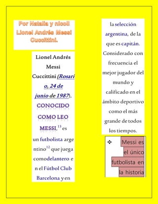 Lionel Andrés
Messi
Cuccittini(Rosari
o, 24 de
junio de 1987),
,13
es
un futbolista arge
ntino12
que juega
comodelantero e
n elFútbol Club
Barcelona yen
laselección
argentina, de la
que es capitán.
Considerado con
frecuencia el
mejor jugador del
mundo y
calificado en el
ámbito deportivo
como el más
grande detodos
los tiempos.
Messi es
el único
futbolista en
la historia