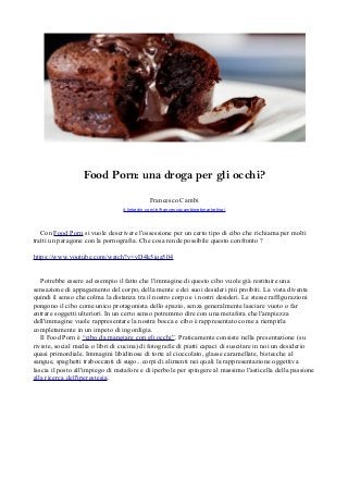 Food Porn: una droga per gli occhi? 
Francesco Cambi 
it.linkedin.com/in/francescocambiwebmarketing/ 
Con Food Porn si vuole descrivere l'ossessione per un certo tipo di cibo che richiama per molti 
tratti un paragone con la pornografia. Che cosa rende possibile questo confronto ? 
https://www.youtube.com/watch?v=vD4k5iqa504 
Potrebbe essere ad esempio il fatto che l'immagine di questo cibo vuole già restituire una 
sensazione di appagamento del corpo, della mente e dei suoi desideri più proibiti. La vista diventa 
quindi il senso che colma la distanza tra il nostro corpo e i nostri desideri. Le stesse raffigurazioni 
pongono il cibo come unico protagonista dello spazio, senza generalmente lasciare vuoto o far 
entrare soggetti ulteriori. In un certo senso potremmo dire con una metafora che l'ampiezza 
dell'immagine vuole rappresentare la nostra bocca e cibo è rappresentato come a riempirla 
completamente in un impeto di ingordigia. 
Il Food Porn è “cibo da mangiare con gli occhi”. Praticamente consiste nella presentazione (su 
riviste, social media o libri di cucina) di fotografie di piatti capaci di suscitare in noi un desiderio 
quasi primordiale. Immagini libidinose di torte al cioccolato, glasse caramellate, bistecche al 
sangue, spaghetti traboccanti di sugo...corpi di alimenti nei quali la rappresentazione oggettiva 
lascia il posto all'impiego di metafore e di iperbole per spingere al massimo l'asticella della passione 
alla ricerca dell'iperestesia. 
 