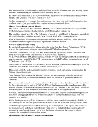 The benefit shall be available to exports affected from August 27, 2009 onwards. This will help Indian
exporters make their exports competitive in the emerging markets.
To achieve a diversification of the exported products, the incentive available under the Focus Product
Scheme (FPS), has also been raised from 1.25% to 2%.
Further, a large number of products from various sectors have also been added including engineering
products, plastics, jute, green technology products and certain electronic items.
Market Linked Focus Product Scheme
The Market Linked Focus Product Scheme (MLFPS) has also been expanded by including over 150
products including pharmaceuticals, synthetic textile fabrics, glass products etc.
The benefit of duty scrip of 2% of the f.o.b. value of exports is available only if the exports are made to
13 identified markets including Australia, New Zealand, South Africa, Mexico, Brazil etc.
What is significant is that even the developed economies like Australia and New Zealand have been
included which should significantly boost export of the identified products.
Advance Authorisation Scheme
To put the Advance Authorisation Scheme aligned with the Duty Free Import Authorisation (DFIA)
scheme, the condition of a minimum value addition of 15% has been prescribed.
In addition, various other benefits have been accorded to Tea, Agriculture, Marine, Leather sectors
either by way of procedural simplifications or by way of fiscal incentives.
An export oriented unit (EOU) manufacturing multiple products has been granted the flexibility to clear
any single product up to 90% of its FOB value of exports in the DTA subject to maintaining the overall
DTA clearance limit of 50%.
Additionally, an EOU has also been allowed to procure a finished product from the DTA up to 5% of its
FOB value of exports for consolidation with the manufactured goods.
This should help EOU units maintain their export obligations which were unable to manufacture the
finished product themselves.
Apart from the fiscal benefits, the commerce minister has also attempted to simplify the current
procedural formalities, documentation and to an extent has attempted to grant some operational
flexibility.
The government is committed to implement the e-trade project in a time bound manner.The application
fee for availing incentives such as SFIS, FMS, FPS, etc has been completely waived and reduced for
availing other export benefits. An exporter who was earlier only required to pay cash for any unfulfilled
export obligation can now bridge that shortfall by way of debit in the duty credit scrip.
Advance Authorisation benefit has been extended to second stage supplier also and the time period for
conversion of shipping bill from one promotional scheme to another has been extended from one
month to three months.
Whilst framing the above policies the commerce minister is cautious of the current state of affairs of
the economy and has therefore put forth the above benefits for two years to be subsequently reviewed.
We hope the policy measures would help reversing the declining trend of the exports. The success of
the policy measures undertaken by the Foreign Trade Policy to make the Indian exporters globally
competitive would indeed depend a lot on how the finance ministry and the commerce ministry
translates the promotional measures into actions.
Menon is executive director, PricewaterhouseCoopers
 