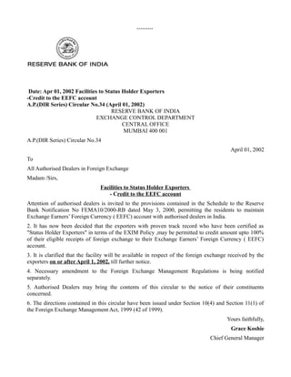 *********
Date: Apr 01, 2002 Facilities to Status Holder Exporters
-Credit to the EEFC account
A.P.(DIR Series) Circular No.34 (April 01, 2002)
RESERVE BANK OF INDIA
EXCHANGE CONTROL DEPARTMENT
CENTRAL OFFICE
MUMBAI 400 001
A.P.(DIR Series) Circular No.34
April 01, 2002
To
All Authorised Dealers in Foreign Exchange
Madam /Sirs,
Facilities to Status Holder Exporters
- Credit to the EEFC account
Attention of authorised dealers is invited to the provisions contained in the Schedule to the Reserve
Bank Notification No FEMA10/2000-RB dated May 3, 2000, permitting the residents to maintain
Exchange Earners’ Foreign Currency ( EEFC) account with authorised dealers in India.
2. It has now been decided that the exporters with proven track record who have been certified as
"Status Holder Exporters" in terms of the EXIM Policy ,may be permitted to credit amount upto 100%
of their eligible receipts of foreign exchange to their Exchange Earners’ Foreign Currency ( EEFC)
account.
3. It is clarified that the facility will be available in respect of the foreign exchange received by the
exporters on or after April 1, 2002, till further notice.
4. Necessary amendment to the Foreign Exchange Management Regulations is being notified
separately.
5. Authorised Dealers may bring the contents of this circular to the notice of their constituents
concerned.
6. The directions contained in this circular have been issued under Section 10(4) and Section 11(1) of
the Foreign Exchange Management Act, 1999 (42 of 1999).
Yours faithfully,
Grace Koshie
Chief General Manager
 