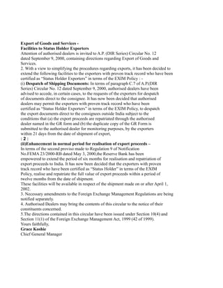 Export of Goods and Services -
Facilities to Status Holder Exporters
Attention of authorised dealers is invited to A.P. (DIR Series) Circular No. 12
dated September 9, 2000, containing directions regarding Export of Goods and
Services.
2. With a view to simplifying the procedures regarding exports, it has been decided to
extend the following facilities to the exporters with proven track record who have been
certified as “Status Holder Exporters” in terms of the EXIM Policy : -
(i) Despatch of Shipping Documents: In terms of paragraph C.7 of A.P.(DIR
Series) Circular No. 12 dated September 9, 2000, authorised dealers have been
advised to accede, in certain cases, to the requests of the exporters for despatch
of documents direct to the consignee. It has now been decided that authorised
dealers may permit the exporters with proven track record who have been
certified as “Status Holder Exporters” in terms of the EXIM Policy, to despatch
the export documents direct to the consignees outside India subject to the
conditions that (a) the export proceeds are repatriated through the authorised
dealer named in the GR form and (b) the duplicate copy of the GR Form is
submitted to the authorised dealer for monitoring purposes, by the exporters
within 21 days from the date of shipment of export,
: 2 :
(ii)Enhancement in normal period for realisation of export proceeds –
In terms of the second proviso made to Regulation 9 of Notification
No.FEMA 23/2000-RB dated May 3, 2000,the Reserve Bank has been
empowered to extend the period of six months for realisation and repatriation of
export proceeds to India. It has now been decided that the exporters with proven
track record who have been certified as “Status Holder” in terms of the EXIM
Policy, realise and repatriate the full value of export proceeds within a period of
twelve months from the date of shipment.
These facilities will be available in respect of the shipment made on or after April 1,
2002.
3. Necessary amendments to the Foreign Exchange Management Regulations are being
notified separately.
4. Authorised Dealers may bring the contents of this circular to the notice of their
constituents concerned.
5.The directions contained in this circular have been issued under Section 10(4) and
Section 11(1) of the Foreign Exchange Management Act, 1999 (42 of 1999).
Yours faithfully,
Grace Koshie
Chief General Manager
 