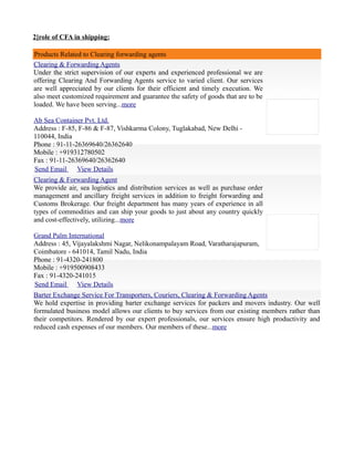 2]role of CFA in shipping:
Products Related to Clearing forwarding agents
Clearing & Forwarding Agents
Under the strict supervision of our experts and experienced professional we are
offering Clearing And Forwarding Agents service to varied client. Our services
are well appreciated by our clients for their efficient and timely execution. We
also meet customized requirement and guarantee the safety of goods that are to be
loaded. We have been serving...more
Ab Sea Container Pvt. Ltd.
Address : F-85, F-86 & F-87, Vishkarma Colony, Tuglakabad, New Delhi -
110044, India
Phone : 91-11-26369640/26362640
Mobile : +919312780502
Fax : 91-11-26369640/26362640
Send Email View Details
Clearing & Forwarding Agent
We provide air, sea logistics and distribution services as well as purchase order
management and ancillary freight services in addition to freight forwarding and
Customs Brokerage. Our freight department has many years of experience in all
types of commodities and can ship your goods to just about any country quickly
and cost-effectively, utilizing...more
Grand Palm International
Address : 45, Vijayalakshmi Nagar, Nelikonampalayam Road, Varatharajapuram,
Coimbatore - 641014, Tamil Nadu, India
Phone : 91-4320-241800
Mobile : +919500908433
Fax : 91-4320-241015
Send Email View Details
Barter Exchange Service For Transporters, Couriers, Clearing & Forwarding Agents
We hold expertise in providing barter exchange services for packers and movers industry. Our well
formulated business model allows our clients to buy services from our existing members rather than
their competitors. Rendered by our expert professionals, our services ensure high productivity and
reduced cash expenses of our members. Our members of these...more
 