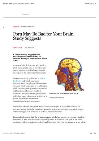15/06/2014 01:49Porn May Be Bad for Your Brain, Study Suggests | TIME
Page 1 of 2http://time.com/135853/porn-brain/
Subscribe
HEALTH PORNOGRAPHY
Porn May Be Bad for Your Brain,
Study Suggests
Barbara Tasch May 29, 2014
A German study suggests that
watching porn may be linked to
reduced activity in certain areas of the
brain
A new study finds that men who watch a
lot of pornography tend to have less gray
matter volume as well as less activity in
the region of the brain linked to rewards.
The German study, published in JAMA
Psychiatry and which analyzed a
relatively small sample, provides the first
evidence which could lead to establishing
a link between pornography consumption
and brain size. However, it did not
determine whether watching porn leads
to the decreased volume and activity, or if
people born with certain brain
characteristics watch more porn.
The study’s researchers questioned 64 healthy men aged 21 to 45 about their porn
watching habits. They also examined how their brains reacted to pornographic images
and took images of their brains in order to measure volume.
The results also show that the brain region activated when people view sexual stimuli is
less active in men who watch a lot of pornography. It also shows the part of the brain
associated with processing rewards is smaller in men who view pornography more often.
Coloured MRI scan of the human head
Pasieka—Getty Images
 