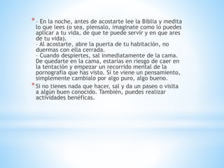 *– En la noche, antes de acostarte lee la Biblia y medita
lo que lees (o sea, piensalo, imaginate como lo puedes
aplicar a tu vida, de que te puede servir y en que ares
de tu vida).
– Al acostarte, abre la puerta de tu habitación, no
duermas con ella cerrada.
– Cuando despiertes, sal inmediatamente de la cama.
De quedarte en la cama, estarías en riesgo de caer en
la tentación y empezar un recorrido mental de la
pornografia que has visto. Si te viene un pensamiento,
simplemente cambialo por algo puro, algo bueno.
*Si no tienes nada que hacer, sal y da un paseo o visita
a algún buen conocido. También, puedes realizar
actividades benéficas.
 
