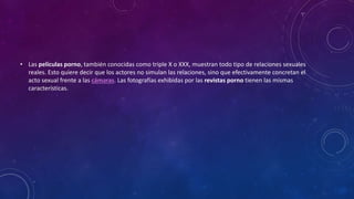 • Las películas porno, también conocidas como triple X o XXX, muestran todo tipo de relaciones sexuales
reales. Esto quiere decir que los actores no simulan las relaciones, sino que efectivamente concretan el
acto sexual frente a las cámaras. Las fotografías exhibidas por las revistas porno tienen las mismas
características.
 