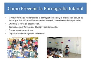 Como Prevenir la Pornografía Infantil
•   la mejor forma de luchar contra la pornografía infantil y la explotación sexual es
    evitar que mas niños y niñas se conviertan en victimas de este delito para ello:
•   Charlas y talleres de capacitación.
•   Campañas de, información, difusión y sensibilización.
•   Formación de promotores
•   Capacitación de los agentes del estado.
 