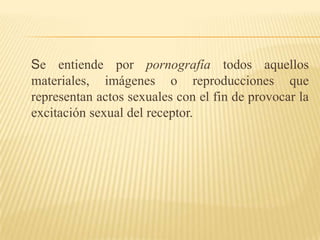 Se entiende por pornografía todos aquellos materiales, imágenes o reproducciones que representan actos sexuales con el fin de provocar la excitación sexual del receptor.