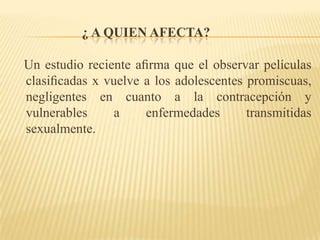 ¿ a quien afecta?   Un estudio reciente aﬁrma que el observar películas clasiﬁcadas x vuelve a los adolescentes promiscuas,  negligentes en cuanto a la contracepción y vulnerables a enfermedades transmitidas sexualmente. 