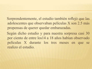    Sorprendentemente, el estudio también reﬂejó que las adolescentes que observaban películas X son 2.5 más propensas de querer quedar embarazadas.    Según dicho estudio y para nuestra sorpresa casi 30 por ciento de entre los14 a 18 años habían observado películas X durante los tres meses en que serealizo el estudio.