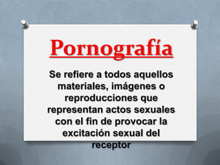 Pornografía
 Se refiere a todos aquellos
  materiales, imágenes o
    reproducciones que
representan actos sexuales
  con el fin de provocar la
    excitación sexual del
           receptor
 
