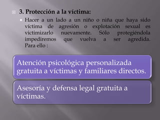 3. Protección a la víctima:Hacer a un lado a un niño o niña que haya sido víctima de agresión o explotación sexual es victimizarlo nuevamente. Sólo protegiéndola impediremos que vuelva a ser agredida. Para ello :