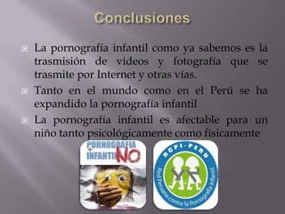 ConclusionesLa pornografía infantil como ya sabemos es la trasmisión de videos y fotografía que se trasmite por Internet y otras vías.Tanto en el mundo como en el Perú se ha expandido la pornografía infantilLa pornografía infantil es afectable para un niño tanto psicológicamente como físicamente