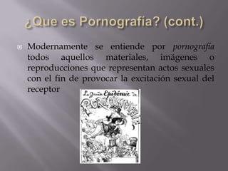 ¿Que es Pornografía? (cont.)Modernamente se entiende por pornografía todos aquellos materiales, imágenes o reproducciones que representan actos sexuales con el fin de provocar la excitación sexual del receptor