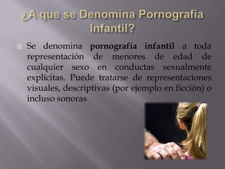 ¿A que se Denomina Pornografía Infantil?Se denomina pornografía infantil a toda representación de menores de edad de cualquier sexo en conductas sexualmente explícitas. Puede tratarse de representaciones visuales, descriptivas (por ejemplo en ficción) o incluso sonoras