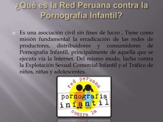 ¿Qué es la Red Peruana contra la Pornografía Infantil?Es una asociación civil sin fines de lucro , Tiene como misión fundamental la erradicación de las redes de productores, distribuidores y consumidores de Pornografía Infantil, principalmente de aquella que se ejecuta vía la Internet. Del mismo modo, lucha contra la Explotación Sexual Comercial Infantil y el Tráfico de niños, niñas y adolescentes.
