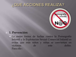 ¿QUÉ ACCIONES REALIZA? 1. Prevención:La mejor forma de luchar contra la Pornografía Infantil y la Explotación Sexual Comercial Infantil es evitar que más niños y niñas se conviertan en víctimas de este delito.Para ello :