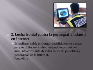 2. Lucha frontal contra la pornografía infantil en InternetEs indispensable enfrentar decididamente a estos grupos delincuenciales, teniendo en cuenta el aumento constante de estas redes de pedófilos y pederastas en la Internet.Para ello :