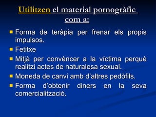 Utilitzen  el material pornogràfic  com a:   Forma de teràpia per frenar els propis impulsos.  Fetitxe Mitjà per convèncer a la víctima perquè realitzi actes de naturalesa sexual.  Moneda de canvi amb d’altres pedòfils.  Forma d’obtenir diners en la seva comercialització. 