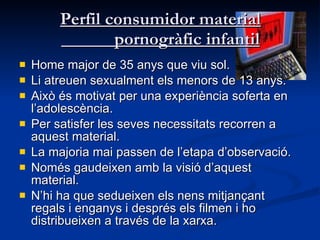 Perfil consumidor material   pornogràfic infantil Home major de 35 anys que viu sol.  Li atreuen sexualment els menors de 13 anys.  Això és motivat per una experiència soferta en l’adolescència.  Per satisfer les seves necessitats recorren a aquest material.  La majoria mai passen de l’etapa d’observació.  Només gaudeixen amb la visió d’aquest material.  N’hi ha que sedueixen els nens mitjançant regals i enganys i després els filmen i ho distribueixen a través de la xarxa.  