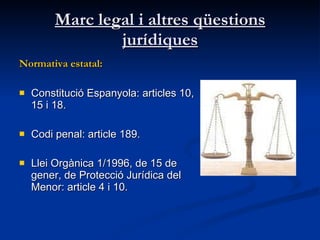 Marc legal i altres qüestions jurídiques Normativa estatal:   Constitució Espanyola: articles 10, 15 i 18. Codi penal: article 189.  Llei Orgànica 1/1996, de 15 de gener, de Protecció Jurídica del Menor : article 4 i 10.  