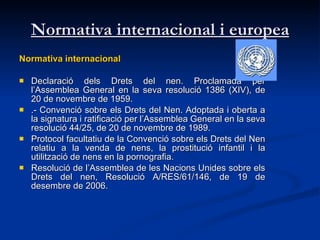 Normativa internacional i europea Normativa internacional Declaració dels Drets del nen. Proclamada per l’Assemblea General en la seva resolució 1386 (XIV), de 20 de novembre de 1959.  .- Convenció sobre els Drets del Nen. Adoptada i oberta a la signatura i ratificació per l’Assemblea General en la seva resolució 44/25, de 20 de novembre de 1989.  Protocol facultatiu de la Convenció sobre els Drets del Nen relatiu a la venda de nens, la prostitució infantil i la utilització de nens en la pornografia.  Resolució de l’Assemblea de les Nacions Unides sobre els Drets del nen, Resolució A/RES/61/146, de 19 de desembre de 2006.  