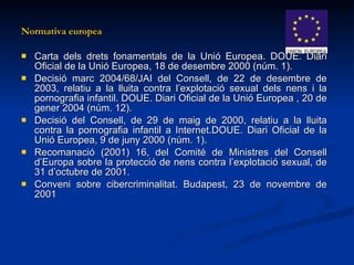 Normativa europea Carta dels drets fonamentals de la Unió Europea. DOUE. Diari Oficial de la Unió Europea, 18 de desembre 2000 (núm. 1).  Decisió marc 2004/68/JAI del Consell, de 22 de desembre de 2003, relatiu a la lluita contra l’explotació sexual dels nens i la pornografia infantil. DOUE. Diari Oficial de la Unió Europea , 20 de gener 2004 (núm. 12).  Decisió del Consell, de 29 de maig de 2000, relatiu a la lluita contra la pornografia infantil a Internet.DOUE. Diari Oficial de la Unió Europea, 9 de juny 2000 (núm. 1). Recomanació (2001) 16, del Comité de Ministres del Consell d’Europa sobre la protecció de nens contra l’explotació sexual, de 31 d’octubre de 2001.   Conveni sobre cibercriminalitat. Budapest, 23 de novembre de 2001   