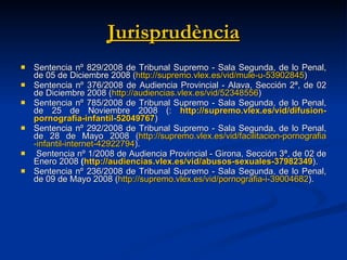 Jurisprudència Sentencia nº 829/2008 de Tribunal Supremo - Sala Segunda, de lo Penal, de 05 de Diciembre 2008 ( http :// supremo.vlex.es /vid/mule-u-53902845 ) Sentencia nº 376/2008 de Audiencia Provincial - Alava, Sección 2ª, de 02 de Diciembre 2008   ( http :// audiencias.vlex.es /vid/52348556 ) Sentencia nº 785/2008 de Tribunal Supremo - Sala Segunda, de lo Penal, de 25 de Noviembre 2008 (:   http :// supremo.vlex.es /vid/ difusion - pornografia -infantil-52049767 ) Sentencia nº 292/2008 de Tribunal Supremo - Sala Segunda, de lo Penal, de 28 de Mayo 2008 ( http :// supremo.vlex.es /vid/ facilitacion - pornografia -infantil- internet -42922794 ). Sentencia nº 1/2008 de Audiencia Provincial - Girona, Sección 3ª, de 02 de Enero 2008  ( http :// audiencias.vlex.es /vid/abusos-sexuales-37982349 ). Sentencia nº 236/2008 de Tribunal Supremo - Sala Segunda, de lo Penal, de 09 de Mayo 2008 ( http :// supremo.vlex.es /vid/ pornografia -i-39004682 ). 